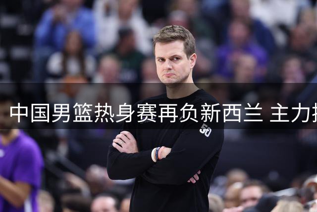 中国男篮热身赛再负新西兰 主力控卫状态堪忧