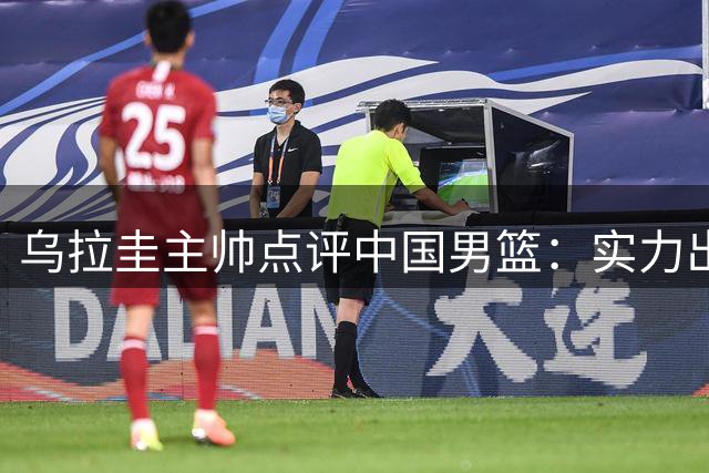 乌拉圭主帅点评中国男篮：实力出众有望冲击世界杯