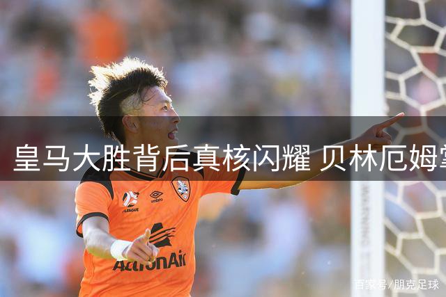 皇马大胜背后真核闪耀 贝林厄姆掌控全场
