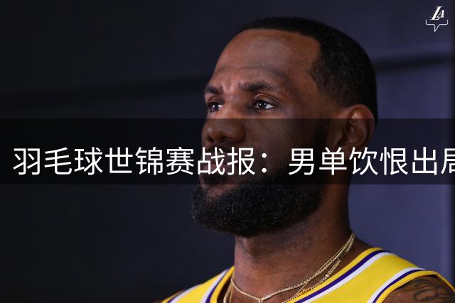羽毛球世锦赛战报：男单饮恨出局，双打全线告捷